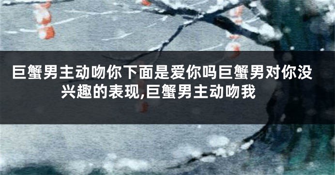 巨蟹男主动吻你下面是爱你吗巨蟹男对你没兴趣的表现,巨蟹男主动吻我