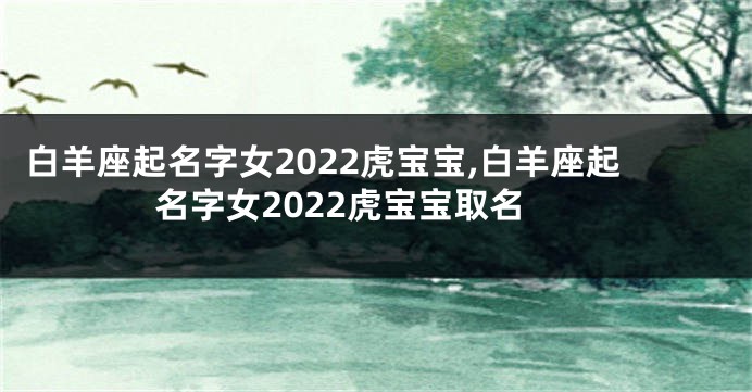 白羊座起名字女2022虎宝宝,白羊座起名字女2022虎宝宝取名