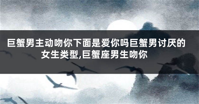 巨蟹男主动吻你下面是爱你吗巨蟹男讨厌的女生类型,巨蟹座男生吻你