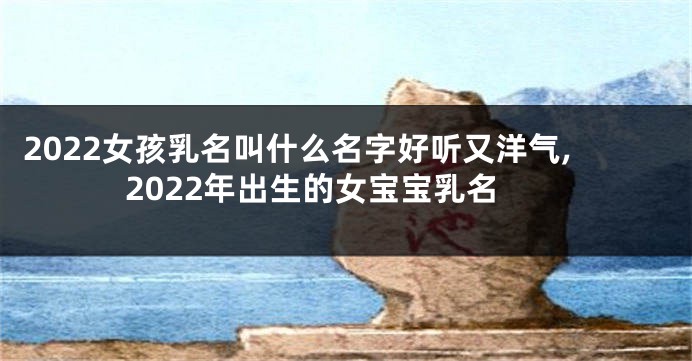 2022女孩乳名叫什么名字好听又洋气,2022年出生的女宝宝乳名