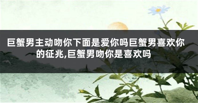 巨蟹男主动吻你下面是爱你吗巨蟹男喜欢你的征兆,巨蟹男吻你是喜欢吗