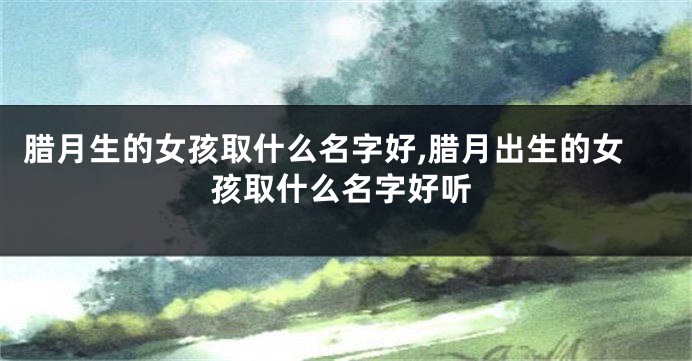 腊月生的女孩取什么名字好,腊月出生的女孩取什么名字好听