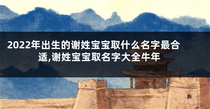 2022年出生的谢姓宝宝取什么名字最合适,谢姓宝宝取名字大全牛年