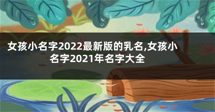 女孩小名字2022最新版的乳名,女孩小名字2021年名字大全