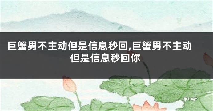 巨蟹男不主动但是信息秒回,巨蟹男不主动但是信息秒回你