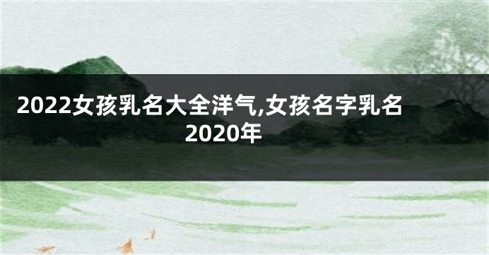 2022女孩乳名大全洋气,女孩名字乳名2020年