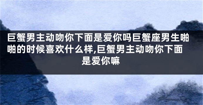 巨蟹男主动吻你下面是爱你吗巨蟹座男生啪啪的时候喜欢什么样,巨蟹男主动吻你下面是爱你嘛