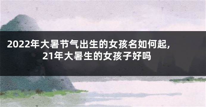 2022年大暑节气出生的女孩名如何起,21年大暑生的女孩子好吗