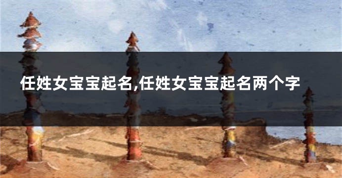 任姓女宝宝起名,任姓女宝宝起名两个字