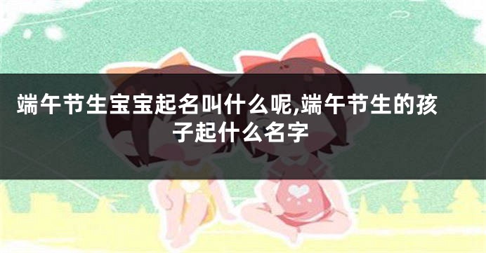 端午节生宝宝起名叫什么呢,端午节生的孩子起什么名字