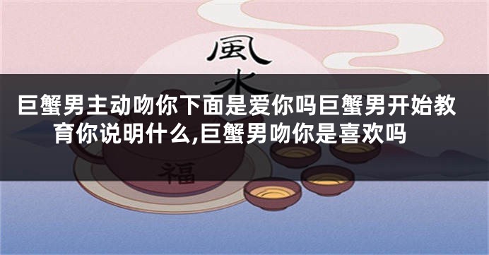 巨蟹男主动吻你下面是爱你吗巨蟹男开始教育你说明什么,巨蟹男吻你是喜欢吗