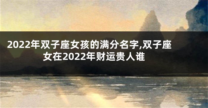 2022年双子座女孩的满分名字,双子座女在2022年财运贵人谁