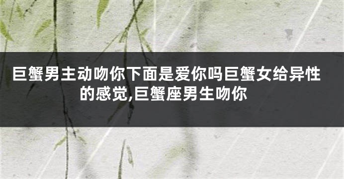 巨蟹男主动吻你下面是爱你吗巨蟹女给异性的感觉,巨蟹座男生吻你