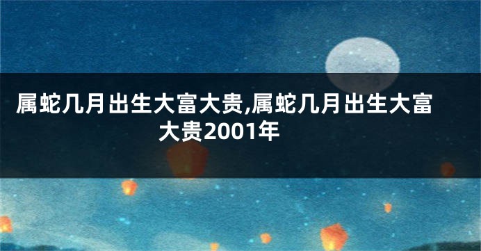 属蛇几月出生大富大贵,属蛇几月出生大富大贵2001年