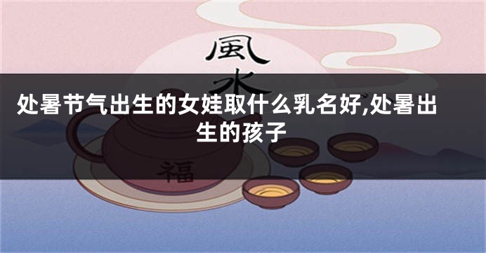 处暑节气出生的女娃取什么乳名好,处暑出生的孩子