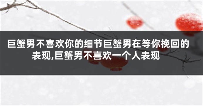 巨蟹男不喜欢你的细节巨蟹男在等你挽回的表现,巨蟹男不喜欢一个人表现