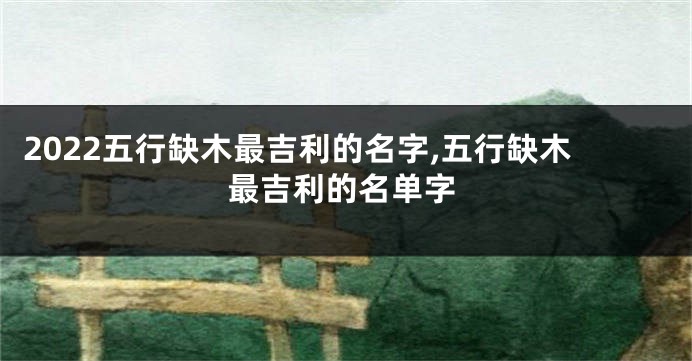 2022五行缺木最吉利的名字,五行缺木最吉利的名单字