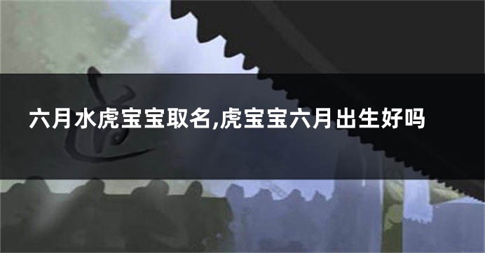 六月水虎宝宝取名,虎宝宝六月出生好吗