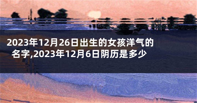 2023年12月26日出生的女孩洋气的名字,2023年12月6日阴历是多少