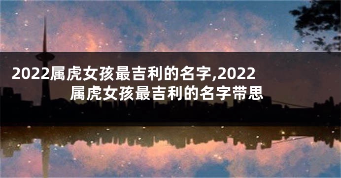 2022属虎女孩最吉利的名字,2022属虎女孩最吉利的名字带思