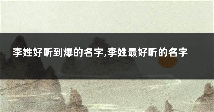 李姓好听到爆的名字,李姓最好听的名字
