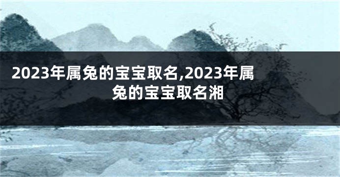 2023年属兔的宝宝取名,2023年属兔的宝宝取名湘