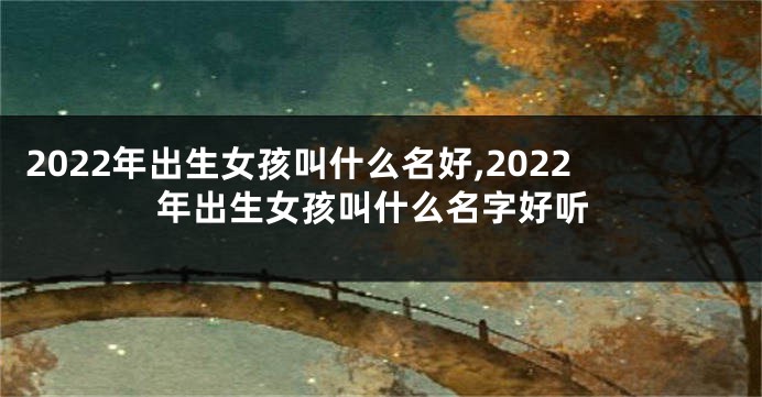 2022年出生女孩叫什么名好,2022年出生女孩叫什么名字好听