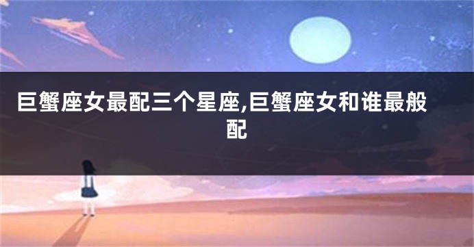 巨蟹座女最配三个星座,巨蟹座女和谁最般配