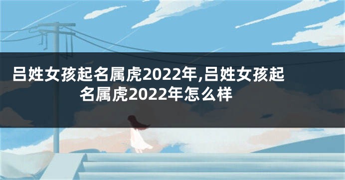 吕姓女孩起名属虎2022年,吕姓女孩起名属虎2022年怎么样
