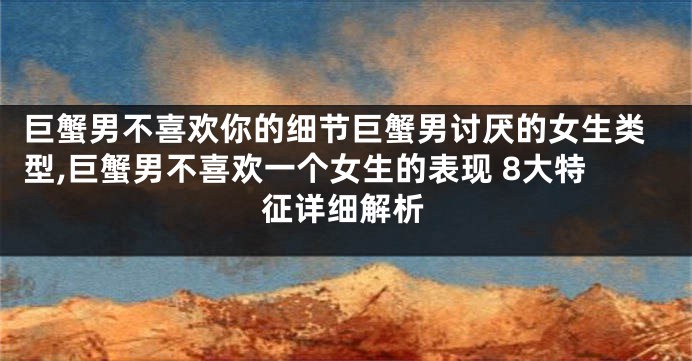 巨蟹男不喜欢你的细节巨蟹男讨厌的女生类型,巨蟹男不喜欢一个女生的表现 8大特征详细解析