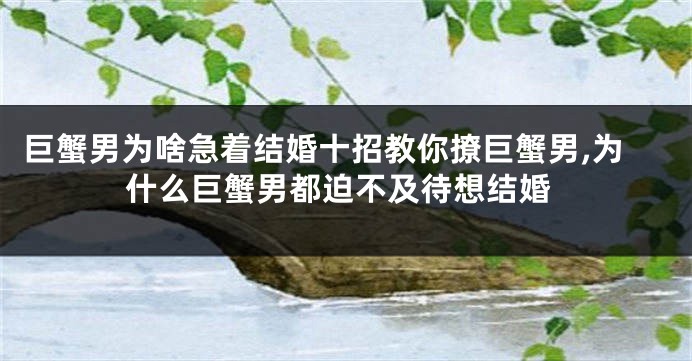 巨蟹男为啥急着结婚十招教你撩巨蟹男,为什么巨蟹男都迫不及待想结婚