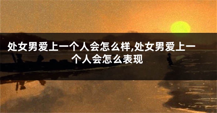 处女男爱上一个人会怎么样,处女男爱上一个人会怎么表现
