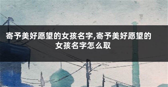 寄予美好愿望的女孩名字,寄予美好愿望的女孩名字怎么取