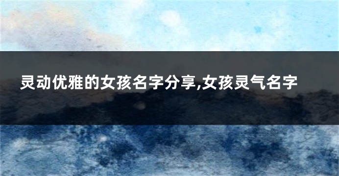 灵动优雅的女孩名字分享,女孩灵气名字