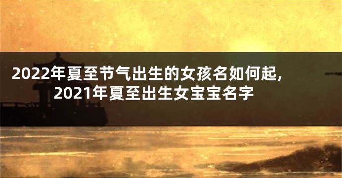 2022年夏至节气出生的女孩名如何起,2021年夏至出生女宝宝名字