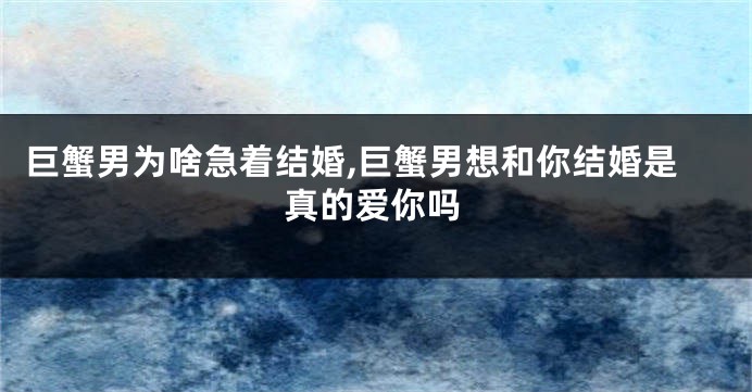 巨蟹男为啥急着结婚,巨蟹男想和你结婚是真的爱你吗