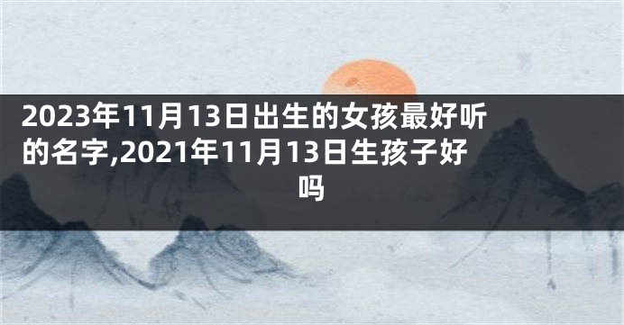 2023年11月13日出生的女孩最好听的名字,2021年11月13日生孩子好吗
