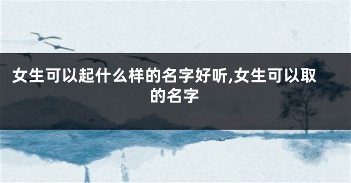 女生可以起什么样的名字好听,女生可以取的名字