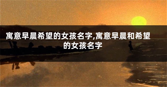 寓意早晨希望的女孩名字,寓意早晨和希望的女孩名字