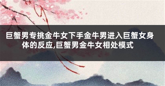 巨蟹男专挑金牛女下手金牛男进入巨蟹女身体的反应,巨蟹男金牛女相处模式