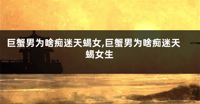 巨蟹男为啥痴迷天蝎女,巨蟹男为啥痴迷天蝎女生
