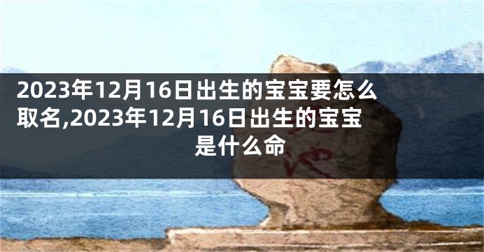 2023年12月16日出生的宝宝要怎么取名,2023年12月16日出生的宝宝是什么命