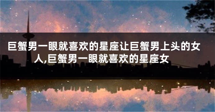 巨蟹男一眼就喜欢的星座让巨蟹男上头的女人,巨蟹男一眼就喜欢的星座女