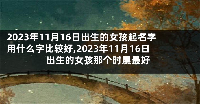 2023年11月16日出生的女孩起名字用什么字比较好,2023年11月16日出生的女孩那个时晨最好