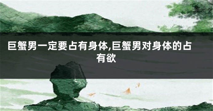 巨蟹男一定要占有身体,巨蟹男对身体的占有欲