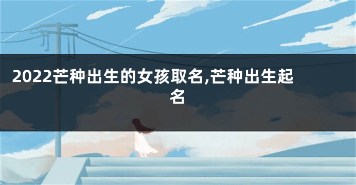 2022芒种出生的女孩取名,芒种出生起名