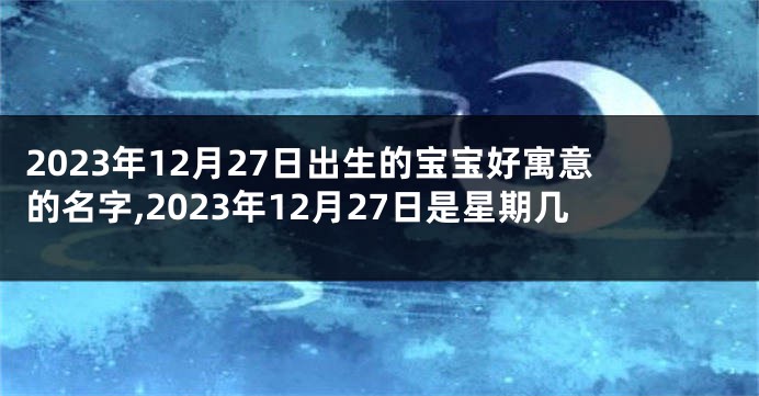 2023年12月27日出生的宝宝好寓意的名字,2023年12月27日是星期几