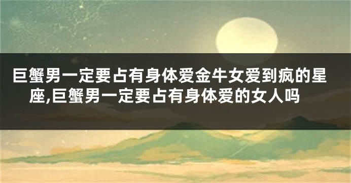 巨蟹男一定要占有身体爱金牛女爱到疯的星座,巨蟹男一定要占有身体爱的女人吗