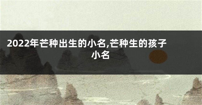 2022年芒种出生的小名,芒种生的孩子小名