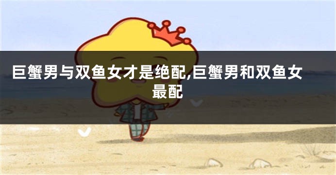 巨蟹男与双鱼女才是绝配,巨蟹男和双鱼女最配